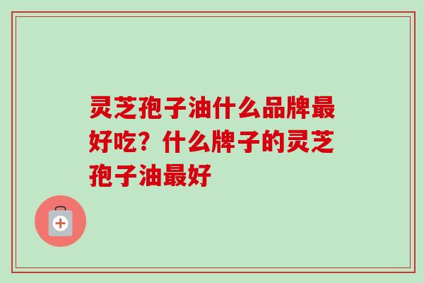 灵芝孢子油什么品牌好吃？什么牌子的灵芝孢子油好
