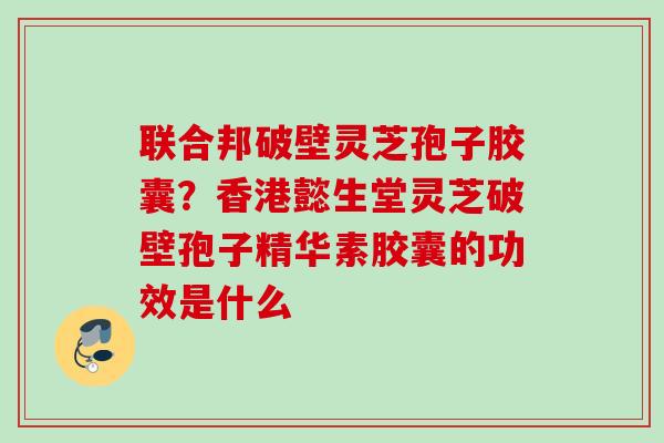 联合邦破壁灵芝孢子胶囊？香港懿生堂灵芝破壁孢子精华素胶囊的功效是什么