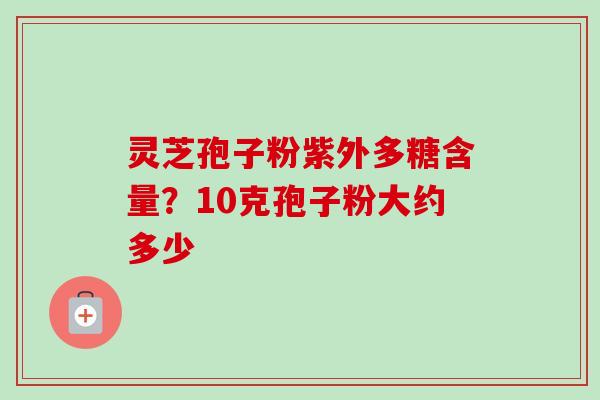 灵芝孢子粉紫外多糖含量?10克孢子粉大约多少 灵芝孢子粉紫外多糖含量?10克孢子粉大约多少