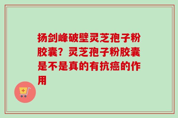 扬剑峰破壁灵芝孢子粉胶囊?灵芝孢子粉胶囊是不是真的有抗的作用 扬剑峰破壁灵芝孢子粉胶囊?灵芝孢子粉胶囊是不是真的有抗的作用