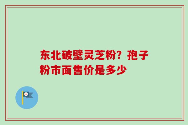 东北破壁灵芝粉?孢子粉市面售价是多少 东北破壁灵芝粉?孢子粉市面售价是多少