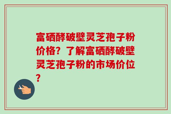 富硒酵破壁灵芝孢子粉价格?了解富硒酵破壁灵芝孢子粉的市场价位? 富硒酵破壁灵芝孢子粉价格?了解富硒酵破壁灵芝孢子粉的市场价位?