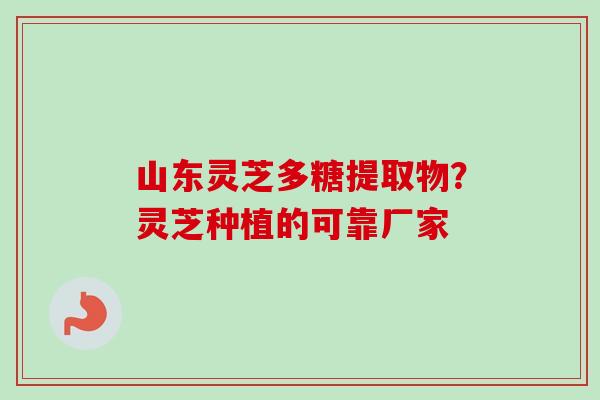 山东灵芝多糖提取物？灵芝种植的可靠厂家