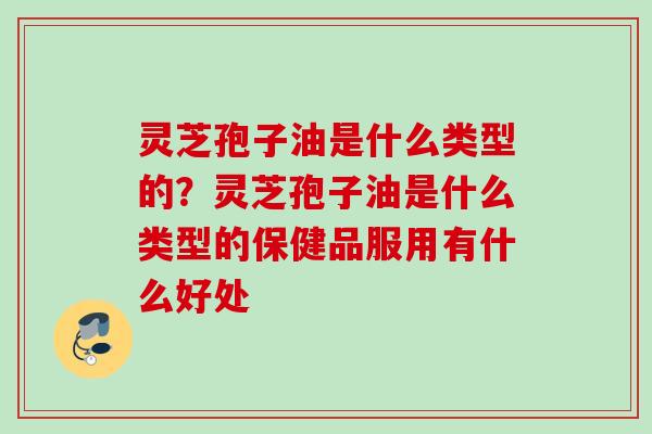 灵芝孢子油是什么类型的?灵芝孢子油是什么类型的保健品服用有什么好处 灵芝孢子油是什么类型的?灵芝孢子油是什么类型的保健品服用有什么好处