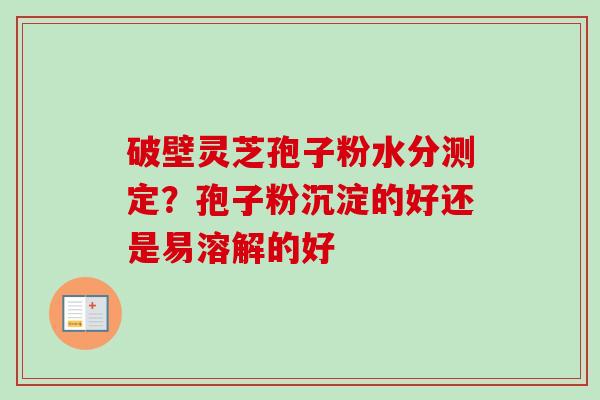 破壁灵芝孢子粉水分测定?孢子粉沉淀的好还是易溶解的好 破壁灵芝孢子粉水分测定?孢子粉沉淀的好还是易溶解的好