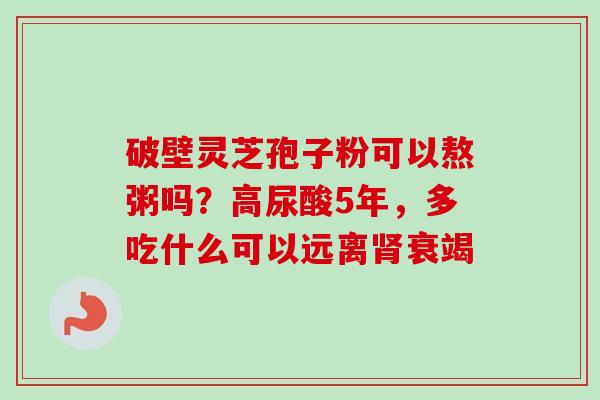 破壁灵芝孢子粉可以熬粥吗?高尿酸5年,多吃什么可以远离衰竭 破壁灵芝孢子粉可以熬粥吗?高尿酸5年,多吃什么可以远离衰竭