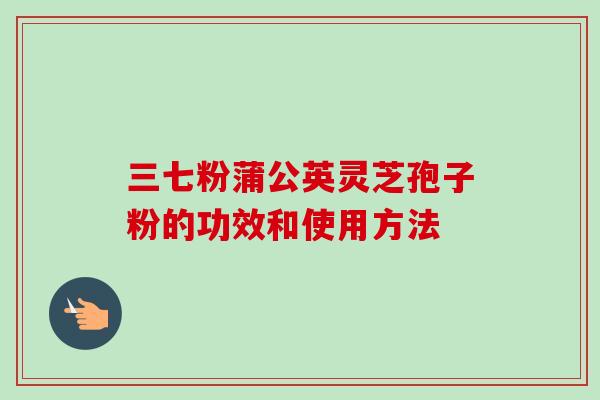 三七粉蒲公英灵芝孢子粉的功效和使用方法 三七粉蒲公英灵芝孢子粉的功效和使用方法
