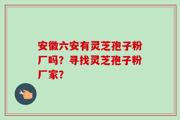 安徽六安有灵芝孢子粉厂吗？寻找灵芝孢子粉厂家？