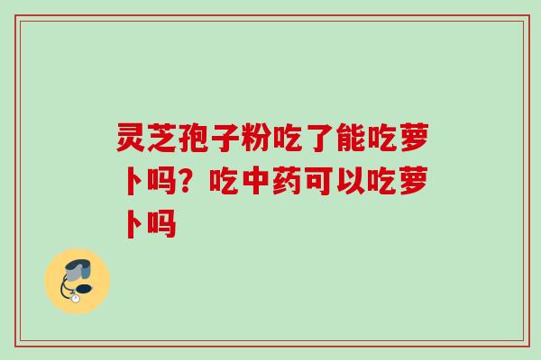 灵芝孢子粉吃了能吃萝卜吗?吃可以吃萝卜吗 灵芝孢子粉吃了能吃萝卜吗?吃可以吃萝卜吗