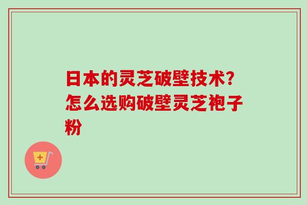 日本的灵芝破壁技术?怎么选购破壁灵芝袍子粉 日本的灵芝破壁技术?怎么选购破壁灵芝袍子粉