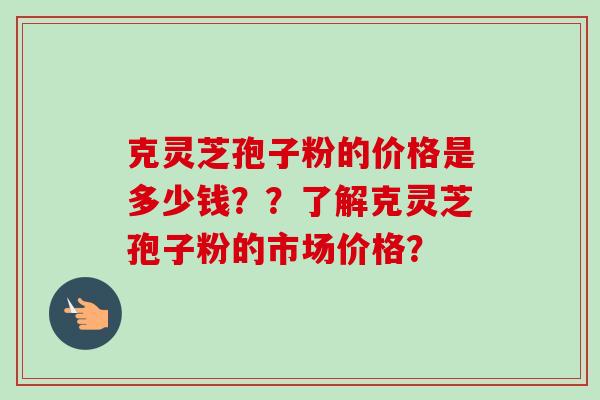 克灵芝孢子粉的价格是多少钱？？了解克灵芝孢子粉的市场价格？