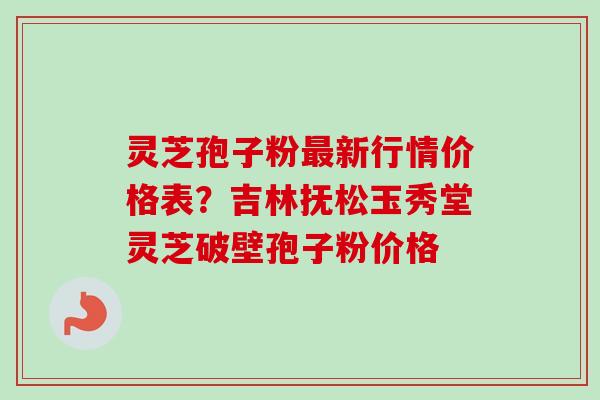 灵芝孢子粉新行情价格表?吉林抚松玉秀堂灵芝破壁孢子粉价格 灵芝孢子粉新行情价格表?吉林抚松玉秀堂灵芝破壁孢子粉价格