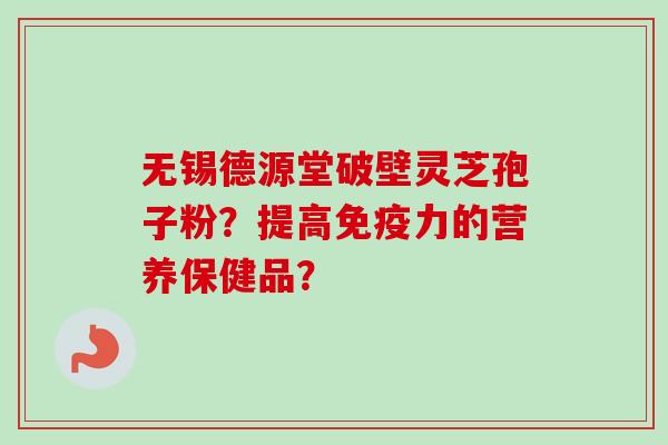 无锡德源堂破壁灵芝孢子粉?提高免疫力的营养保健品? 无锡德源堂破壁灵芝孢子粉?提高免疫力的营养保健品?
