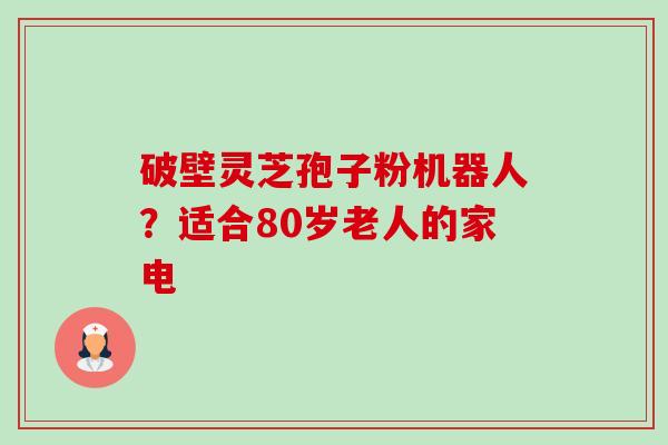 破壁灵芝孢子粉机器人?适合80岁老人的家电 破壁灵芝孢子粉机器人?适合80岁老人的家电