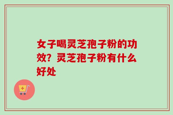 女子喝灵芝孢子粉的功效?灵芝孢子粉有什么好处 女子喝灵芝孢子粉的功效?灵芝孢子粉有什么好处