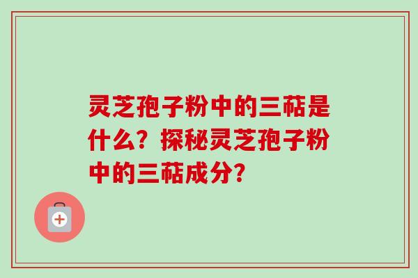 灵芝孢子粉中的三萜是什么?探秘灵芝孢子粉中的三萜成分? 灵芝孢子粉中的三萜是什么?探秘灵芝孢子粉中的三萜成分?