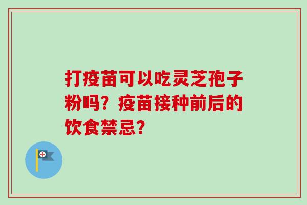 打疫苗可以吃灵芝孢子粉吗?疫苗接种前后的饮食禁忌? 打疫苗可以吃灵芝孢子粉吗?疫苗接种前后的饮食禁忌?