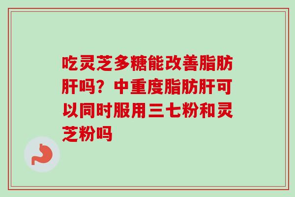 吃灵芝多糖能改善脂肪吗？中重度脂肪可以同时服用三七粉和灵芝粉吗