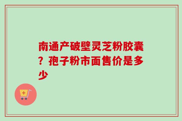 南通产破壁灵芝粉胶囊?孢子粉市面售价是多少 南通产破壁灵芝粉胶囊?孢子粉市面售价是多少
