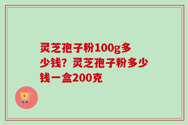 灵芝孢子粉100g多少钱？灵芝孢子粉多少钱一盒200克