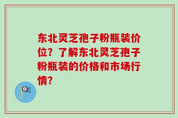 东北灵芝孢子粉瓶装价位?了解东北灵芝孢子粉瓶装的价格和市场行情? 东北灵芝孢子粉瓶装价位?了解东北灵芝孢子粉瓶装的价格和市场行情?