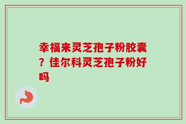 幸福来灵芝孢子粉胶囊?佳尔科灵芝孢子粉好吗 幸福来灵芝孢子粉胶囊?佳尔科灵芝孢子粉好吗