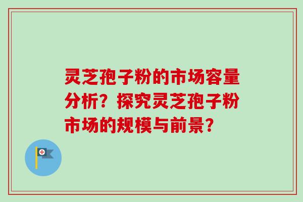 灵芝孢子粉的市场容量分析?探究灵芝孢子粉市场的规模与前景? 灵芝孢子粉的市场容量分析?探究灵芝孢子粉市场的规模与前景?