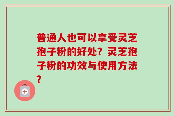 普通人也可以享受灵芝孢子粉的好处?灵芝孢子粉的功效与使用方法? 普通人也可以享受灵芝孢子粉的好处?灵芝孢子粉的功效与使用方法?