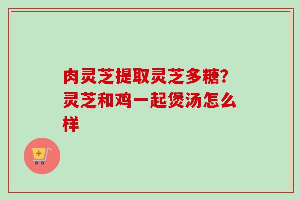 肉灵芝提取灵芝多糖?灵芝和鸡一起煲汤怎么样 肉灵芝提取灵芝多糖?灵芝和鸡一起煲汤怎么样