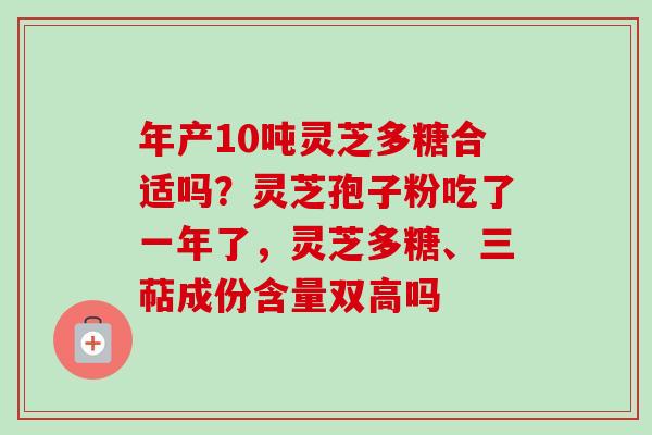 年产10吨灵芝多糖合适吗?灵芝孢子粉吃了一年了,灵芝多糖、三萜成份含量双高吗 年产10吨灵芝多糖合适吗?灵芝孢子粉吃了一年了,灵芝多糖、三萜成份含量双高吗