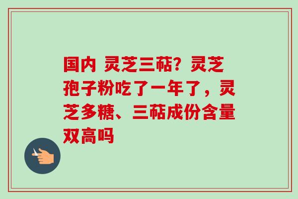 国内 灵芝三萜?灵芝孢子粉吃了一年了,灵芝多糖、三萜成份含量双高吗 国内 灵芝三萜?灵芝孢子粉吃了一年了,灵芝多糖、三萜成份含量双高吗