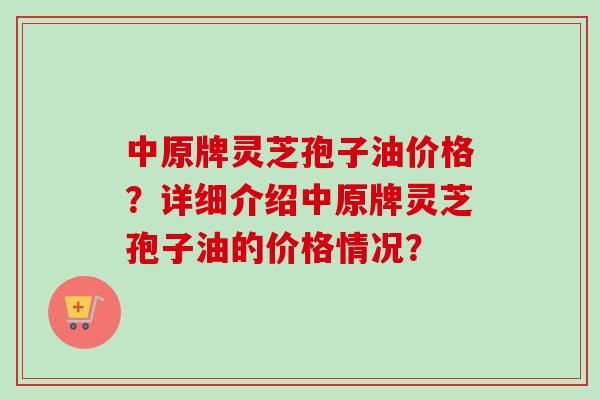 中原牌灵芝孢子油价格?详细介绍中原牌灵芝孢子油的价格情况? 中原牌灵芝孢子油价格?详细介绍中原牌灵芝孢子油的价格情况?