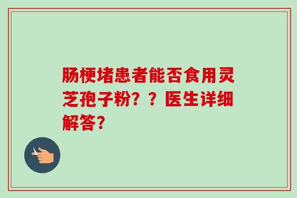 肠梗堵患者能否食用灵芝孢子粉？？医生详细解答？