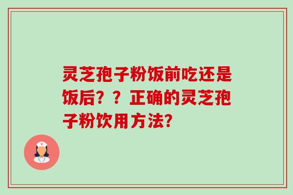 灵芝孢子粉饭前吃还是饭后？？正确的灵芝孢子粉饮用方法？