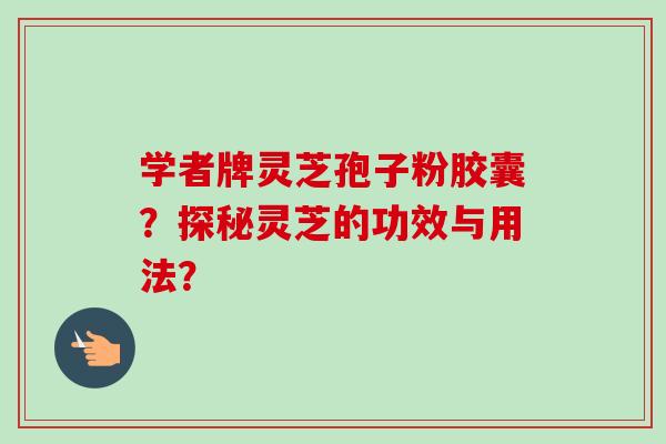 学者牌灵芝孢子粉胶囊?探秘灵芝的功效与用法? 学者牌灵芝孢子粉胶囊?探秘灵芝的功效与用法?