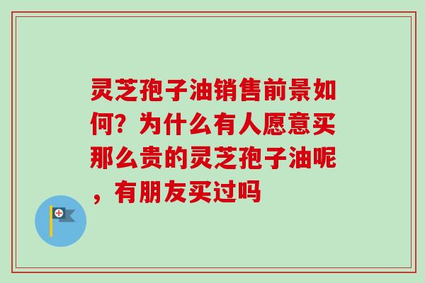 灵芝孢子油销售前景如何？为什么有人愿意买那么贵的灵芝孢子油呢，有朋友买过吗