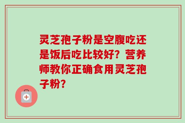 灵芝孢子粉是空腹吃还是饭后吃比较好?营养师教你正确食用灵芝孢子粉? 灵芝孢子粉是空腹吃还是饭后吃比较好?营养师教你正确食用灵芝孢子粉?