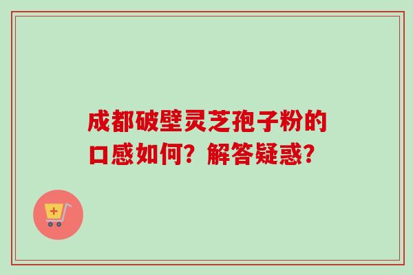 成都破壁灵芝孢子粉的口感如何?解答疑惑? 成都破壁灵芝孢子粉的口感如何?解答疑惑?