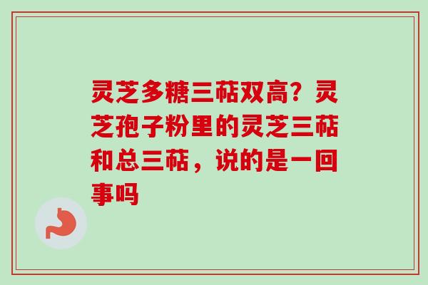 灵芝多糖三萜双高?灵芝孢子粉里的灵芝三萜和总三萜,说的是一回事吗 灵芝多糖三萜双高?灵芝孢子粉里的灵芝三萜和总三萜,说的是一回事吗