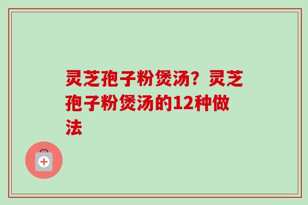 灵芝孢子粉煲汤?灵芝孢子粉煲汤的12种做法 灵芝孢子粉煲汤?灵芝孢子粉煲汤的12种做法
