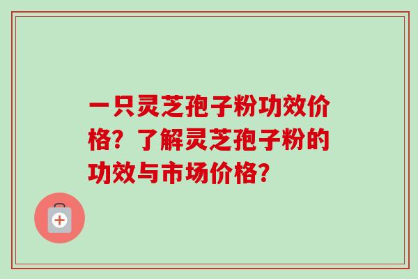 一只灵芝孢子粉功效价格?了解灵芝孢子粉的功效与市场价格? 一只灵芝孢子粉功效价格?了解灵芝孢子粉的功效与市场价格?