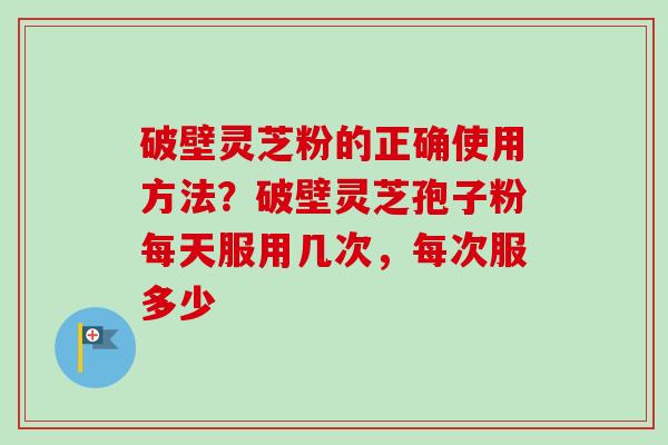 破壁灵芝粉的正确使用方法？破壁灵芝孢子粉每天服用几次，每次服多少