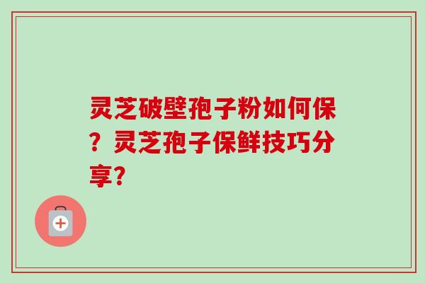 灵芝破壁孢子粉如何保?灵芝孢子保鲜技巧分享? 灵芝破壁孢子粉如何保?灵芝孢子保鲜技巧分享?