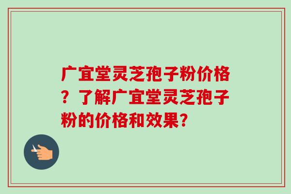 广宜堂灵芝孢子粉价格?了解广宜堂灵芝孢子粉的价格和效果? 广宜堂灵芝孢子粉价格?了解广宜堂灵芝孢子粉的价格和效果?