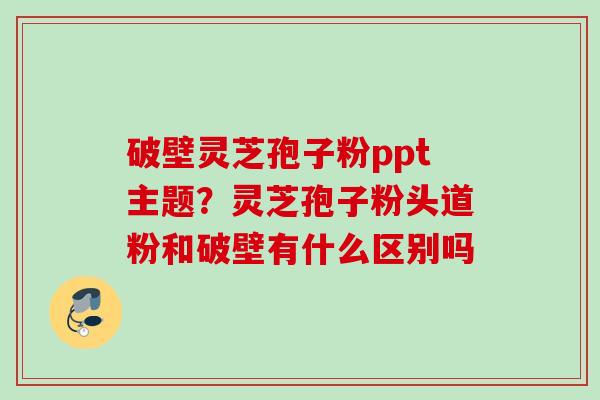 破壁灵芝孢子粉ppt主题？灵芝孢子粉头道粉和破壁有什么区别吗