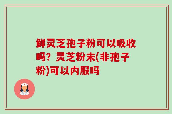鲜灵芝孢子粉可以吸收吗?灵芝粉末(非孢子粉)可以内服吗 鲜灵芝孢子粉可以吸收吗?灵芝粉末(非孢子粉)可以内服吗
