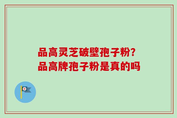 品高灵芝破壁孢子粉?品高牌孢子粉是真的吗 品高灵芝破壁孢子粉?品高牌孢子粉是真的吗