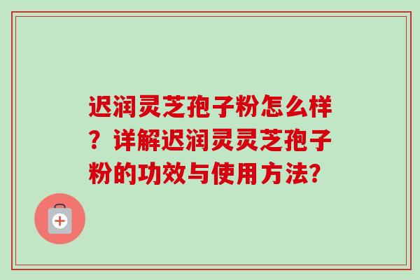 迟润灵芝孢子粉怎么样?详解迟润灵灵芝孢子粉的功效与使用方法? 迟润灵芝孢子粉怎么样?详解迟润灵灵芝孢子粉的功效与使用方法?