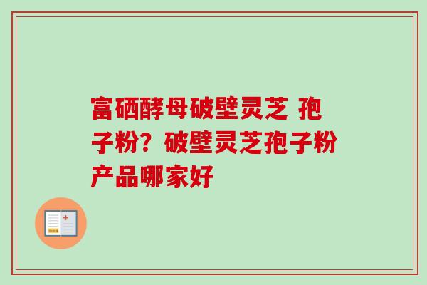 富硒酵母破壁灵芝 孢子粉？破壁灵芝孢子粉产品哪家好