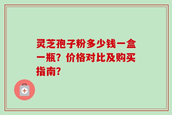 灵芝孢子粉多少钱一盒一瓶？价格对比及购买指南？